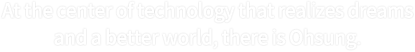 At the center of technology that realizes dreams and a better world, there is Ohsung